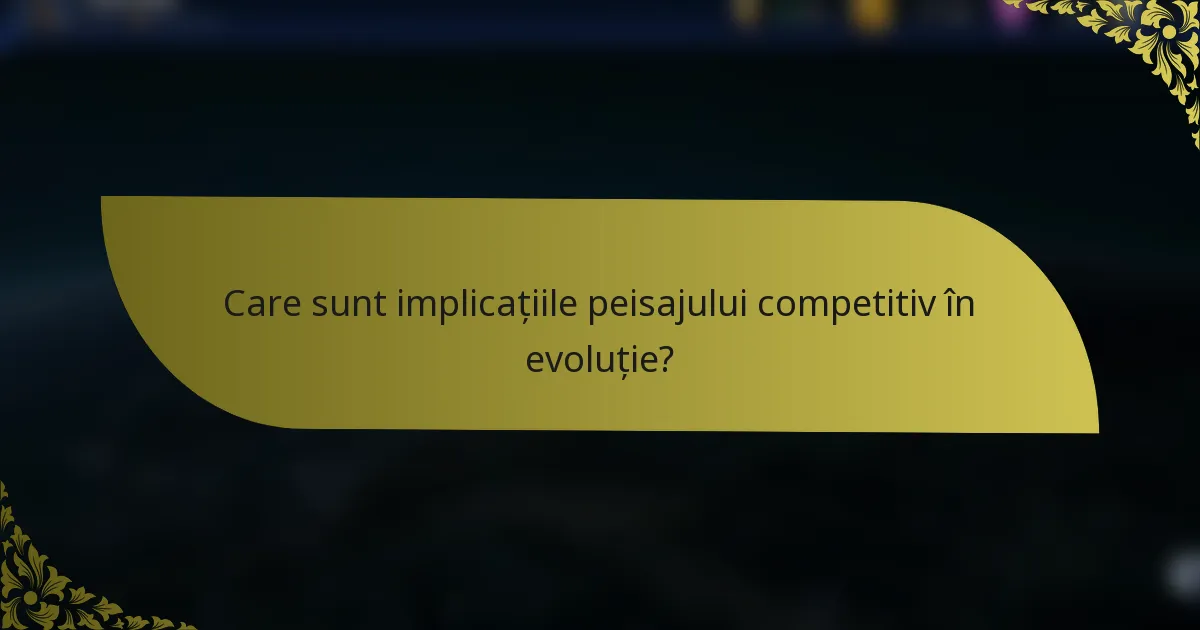 Care sunt implicațiile peisajului competitiv în evoluție?